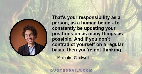 That's your responsibility as a person, as a human being - to constantly be updating your positions on as many things as possible. And if you don't contradict yourself on a regular basis, then you're not thinking.