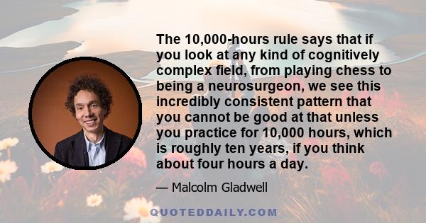 The 10,000-hours rule says that if you look at any kind of cognitively complex field, from playing chess to being a neurosurgeon, we see this incredibly consistent pattern that you cannot be good at that unless you