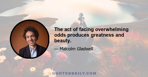 The act of facing overwhelming odds produces greatness and beauty.