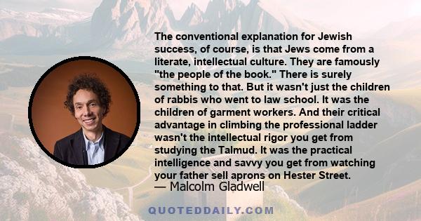 The conventional explanation for Jewish success, of course, is that Jews come from a literate, intellectual culture. They are famously the people of the book. There is surely something to that. But it wasn't just the