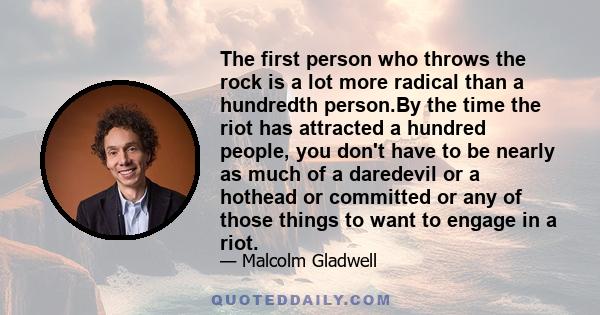 The first person who throws the rock is a lot more radical than a hundredth person.By the time the riot has attracted a hundred people, you don't have to be nearly as much of a daredevil or a hothead or committed or any 