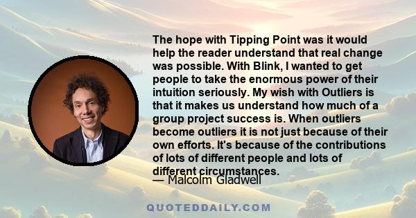 The hope with Tipping Point was it would help the reader understand that real change was possible. With Blink, I wanted to get people to take the enormous power of their intuition seriously. My wish with Outliers is