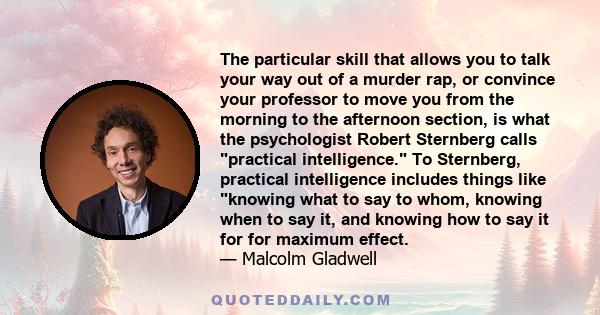 The particular skill that allows you to talk your way out of a murder rap, or convince your professor to move you from the morning to the afternoon section, is what the psychologist Robert Sternberg calls practical