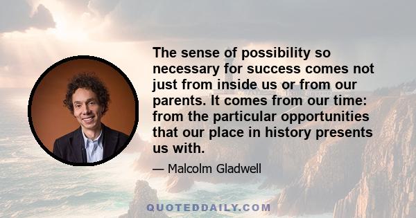 The sense of possibility so necessary for success comes not just from inside us or from our parents. It comes from our time: from the particular opportunities that our place in history presents us with.