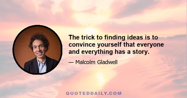 The trick to finding ideas is to convince yourself that everyone and everything has a story.