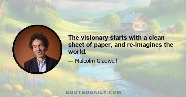 The visionary starts with a clean sheet of paper, and re-imagines the world.