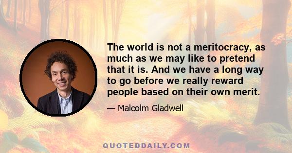 The world is not a meritocracy, as much as we may like to pretend that it is. And we have a long way to go before we really reward people based on their own merit.