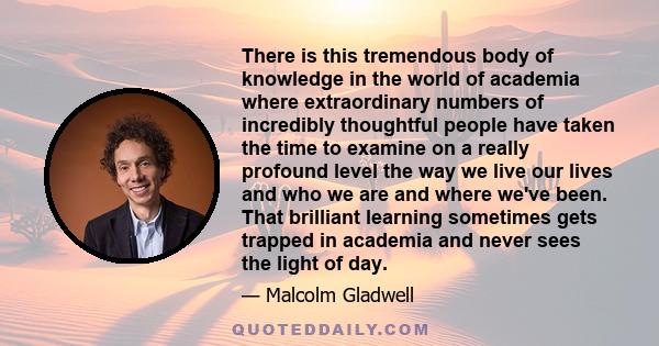 There is this tremendous body of knowledge in the world of academia where extraordinary numbers of incredibly thoughtful people have taken the time to examine on a really profound level the way we live our lives and who 