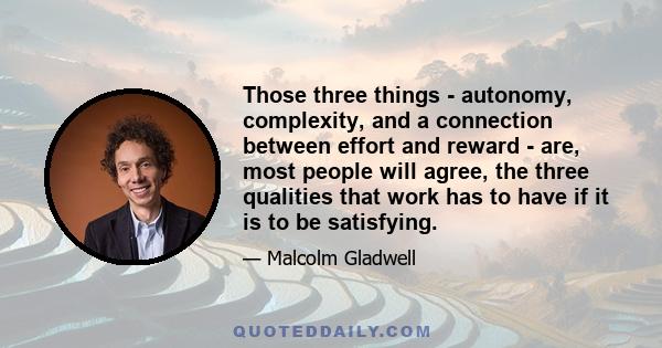 Those three things - autonomy, complexity, and a connection between effort and reward - are, most people will agree, the three qualities that work has to have if it is to be satisfying.