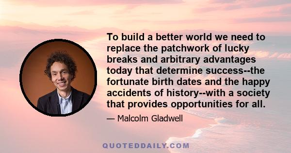 To build a better world we need to replace the patchwork of lucky breaks and arbitrary advantages today that determine success--the fortunate birth dates and the happy accidents of history--with a society that provides