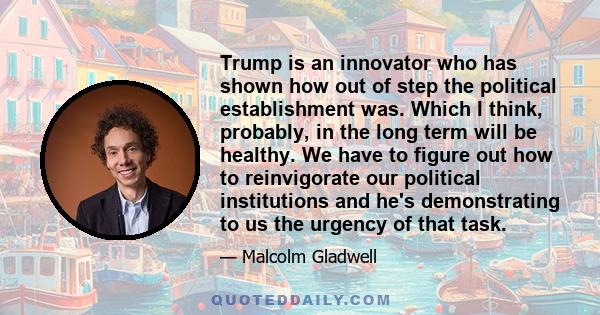 Trump is an innovator who has shown how out of step the political establishment was. Which I think, probably, in the long term will be healthy. We have to figure out how to reinvigorate our political institutions and