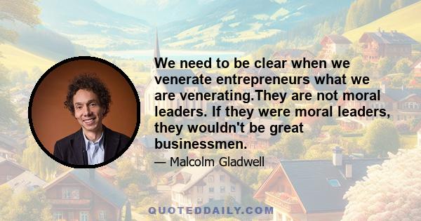 We need to be clear when we venerate entrepreneurs what we are venerating.They are not moral leaders. If they were moral leaders, they wouldn't be great businessmen.