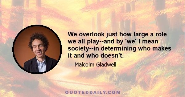 We overlook just how large a role we all play--and by 'we' I mean society--in determining who makes it and who doesn't.