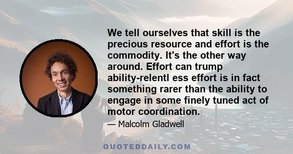 We tell ourselves that skill is the precious resource and effort is the commodity. It's the other way around. Effort can trump ability-relentl ess effort is in fact something rarer than the ability to engage in some