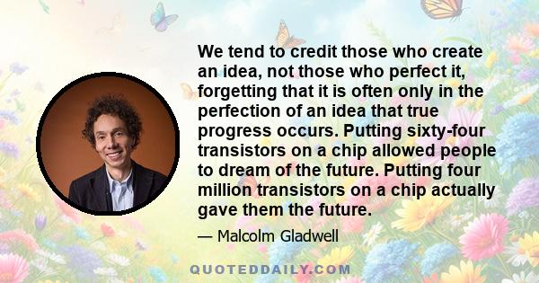 We tend to credit those who create an idea, not those who perfect it, forgetting that it is often only in the perfection of an idea that true progress occurs. Putting sixty-four transistors on a chip allowed people to