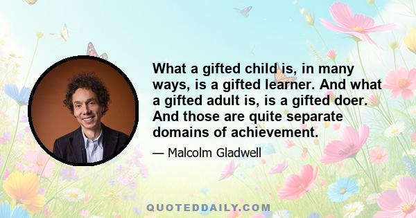 What a gifted child is, in many ways, is a gifted learner. And what a gifted adult is, is a gifted doer. And those are quite separate domains of achievement.