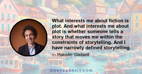 What interests me about fiction is plot. And what interests me about plot is whether someone tells a story that moves me within the constraints of storytelling. And I have narrowly defined storytelling.