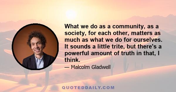 What we do as a community, as a society, for each other, matters as much as what we do for ourselves. It sounds a little trite, but there's a powerful amount of truth in that, I think.