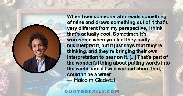 When I see someone who reads something of mine and draws something out of it that's very different from my perspective, I think that's actually cool. Sometimes it's worrisome when you feel they badly misinterpret it,