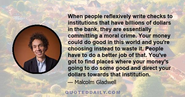 When people reflexively write checks to institutions that have billions of dollars in the bank, they are essentially committing a moral crime. Your money could do good in this world and you're choosing instead to waste