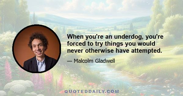 When you're an underdog, you're forced to try things you would never otherwise have attempted.