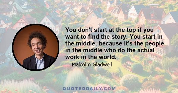 You don't start at the top if you want to find the story. You start in the middle, because it's the people in the middle who do the actual work in the world.