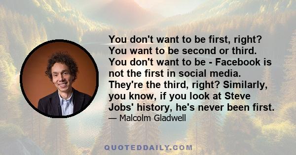 You don't want to be first, right? You want to be second or third. You don't want to be - Facebook is not the first in social media. They're the third, right? Similarly, you know, if you look at Steve Jobs' history,