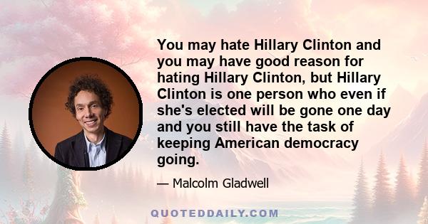 You may hate Hillary Clinton and you may have good reason for hating Hillary Clinton, but Hillary Clinton is one person who even if she's elected will be gone one day and you still have the task of keeping American