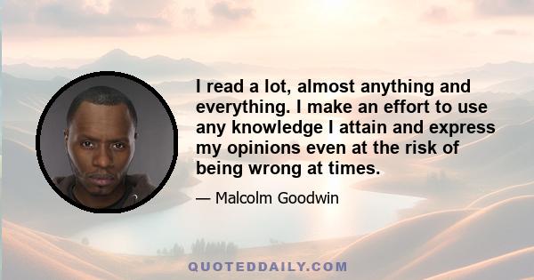 I read a lot, almost anything and everything. I make an effort to use any knowledge I attain and express my opinions even at the risk of being wrong at times.