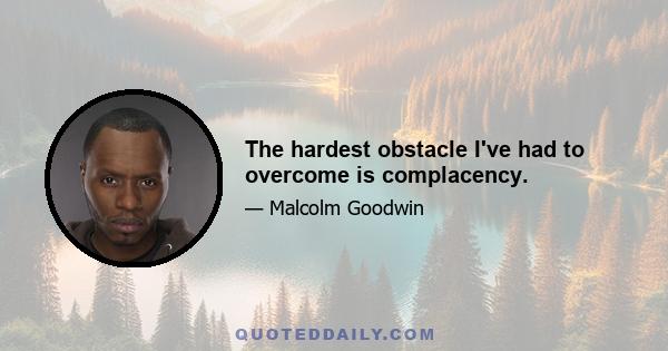 The hardest obstacle I've had to overcome is complacency.