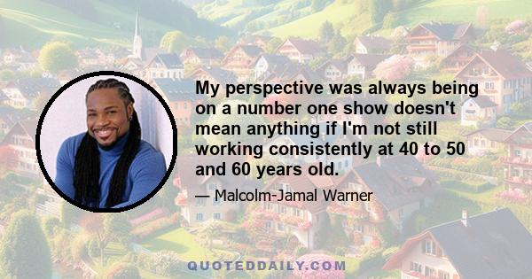 My perspective was always being on a number one show doesn't mean anything if I'm not still working consistently at 40 to 50 and 60 years old.