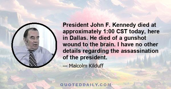 President John F. Kennedy died at approximately 1:00 CST today, here in Dallas. He died of a gunshot wound to the brain. I have no other details regarding the assassination of the president.