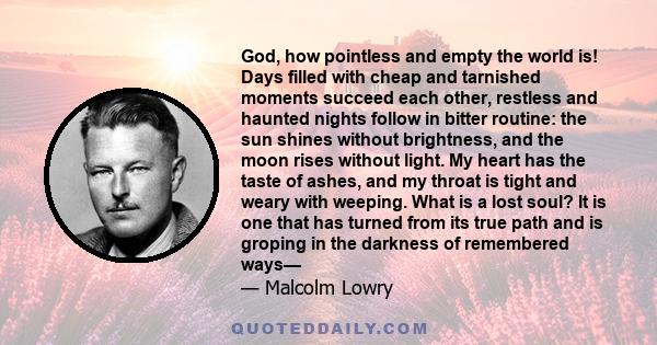 God, how pointless and empty the world is! Days filled with cheap and tarnished moments succeed each other, restless and haunted nights follow in bitter routine: the sun shines without brightness, and the moon rises