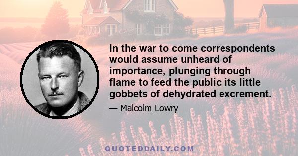 In the war to come correspondents would assume unheard of importance, plunging through flame to feed the public its little gobbets of dehydrated excrement.