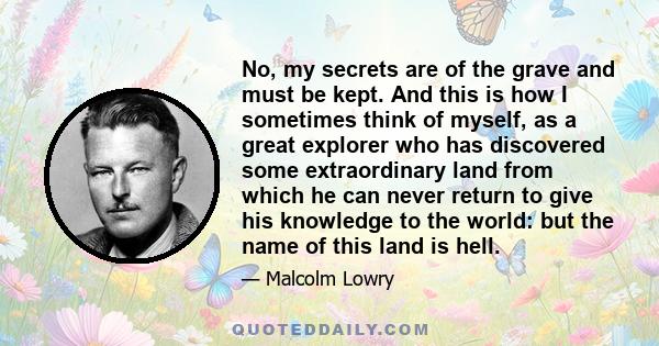 No, my secrets are of the grave and must be kept. And this is how I sometimes think of myself, as a great explorer who has discovered some extraordinary land from which he can never return to give his knowledge to the