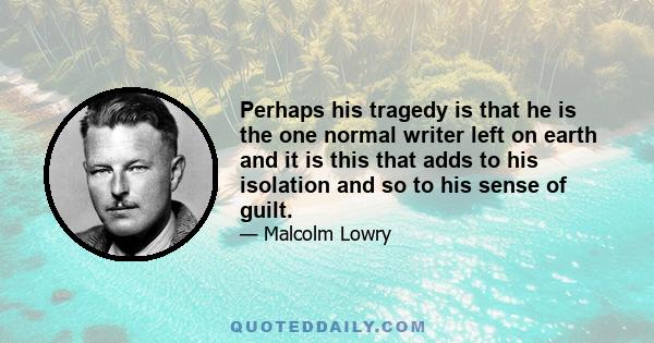 Perhaps his tragedy is that he is the one normal writer left on earth and it is this that adds to his isolation and so to his sense of guilt.