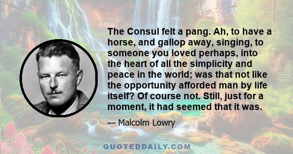 The Consul felt a pang. Ah, to have a horse, and gallop away, singing, to someone you loved perhaps, into the heart of all the simplicity and peace in the world; was that not like the opportunity afforded man by life