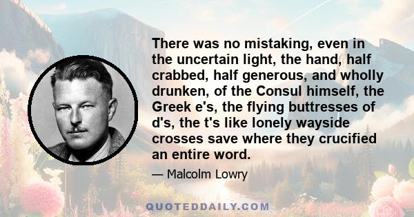 There was no mistaking, even in the uncertain light, the hand, half crabbed, half generous, and wholly drunken, of the Consul himself, the Greek e's, the flying buttresses of d's, the t's like lonely wayside crosses