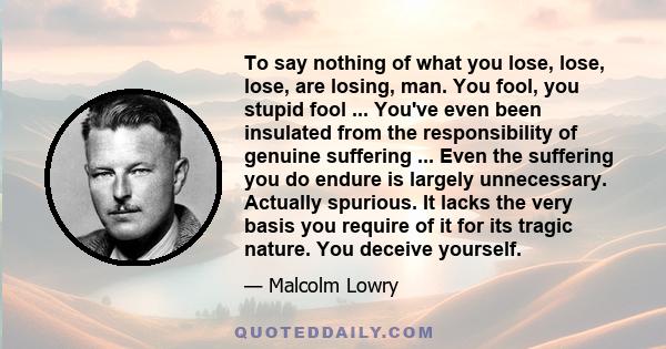 To say nothing of what you lose, lose, lose, are losing, man. You fool, you stupid fool ... You've even been insulated from the responsibility of genuine suffering ... Even the suffering you do endure is largely