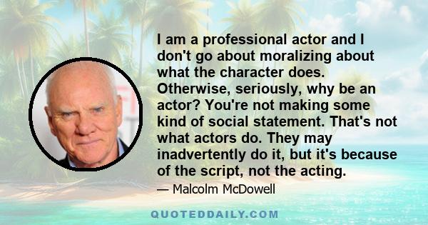 I am a professional actor and I don't go about moralizing about what the character does. Otherwise, seriously, why be an actor? You're not making some kind of social statement. That's not what actors do. They may