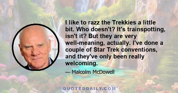 I like to razz the Trekkies a little bit. Who doesn't? It's trainspotting, isn't it? But they are very well-meaning, actually. I've done a couple of Star Trek conventions, and they've only been really welcoming.