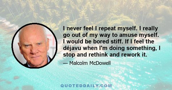 I never feel I repeat myself. I really go out of my way to amuse myself. I would be bored stiff. If I feel the déjavu when I'm doing something, I stop and rethink and rework it.