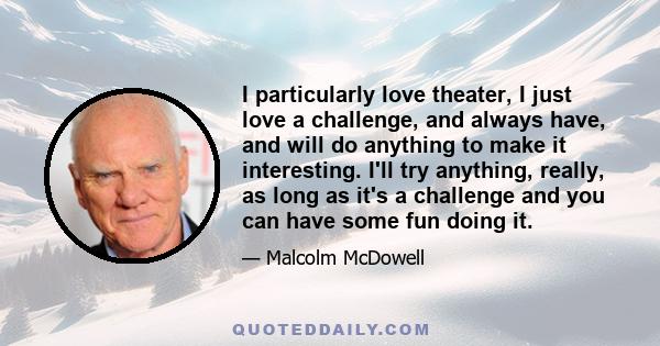 I particularly love theater, I just love a challenge, and always have, and will do anything to make it interesting. I'll try anything, really, as long as it's a challenge and you can have some fun doing it.