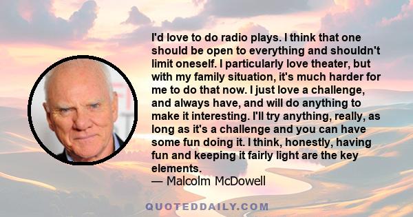 I'd love to do radio plays. I think that one should be open to everything and shouldn't limit oneself. I particularly love theater, but with my family situation, it's much harder for me to do that now. I just love a