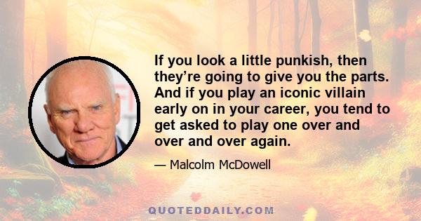 If you look a little punkish, then they’re going to give you the parts. And if you play an iconic villain early on in your career, you tend to get asked to play one over and over and over again.