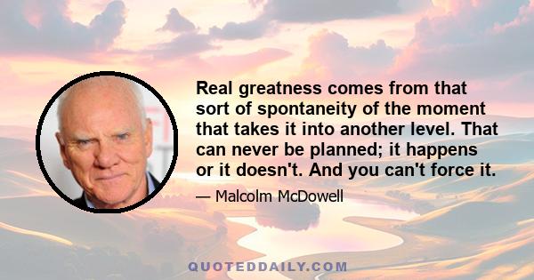 Real greatness comes from that sort of spontaneity of the moment that takes it into another level. That can never be planned; it happens or it doesn't. And you can't force it.