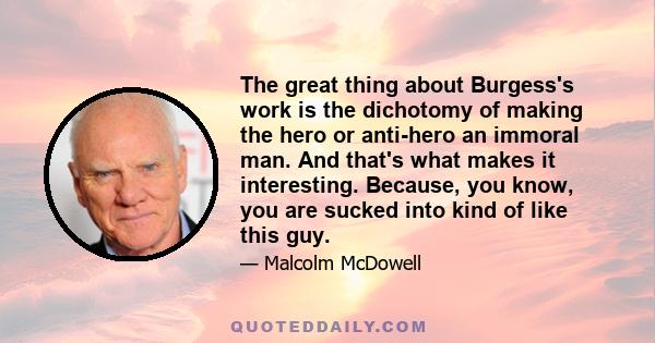 The great thing about Burgess's work is the dichotomy of making the hero or anti-hero an immoral man. And that's what makes it interesting. Because, you know, you are sucked into kind of like this guy.