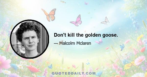 Don't kill the golden goose.