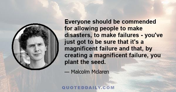 Everyone should be commended for allowing people to make disasters, to make failures - you've just got to be sure that it's a magnificent failure and that, by creating a magnificent failure, you plant the seed.