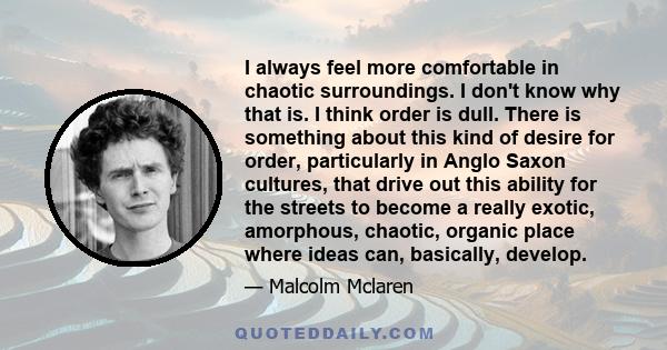 I always feel more comfortable in chaotic surroundings. I don't know why that is. I think order is dull. There is something about this kind of desire for order, particularly in Anglo Saxon cultures, that drive out this